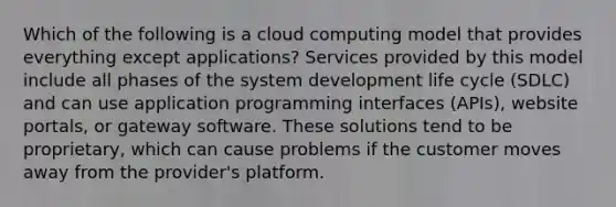 Which of the following is a cloud computing model that provides everything except applications? Services provided by this model include all phases of the system development life cycle (SDLC) and can use application programming interfaces (APIs), website portals, or gateway software. These solutions tend to be proprietary, which can cause problems if the customer moves away from the provider's platform.