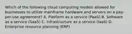 Which of the following cloud computing models allowed for businesses to utilize mainframe hardware and servers on a pay-per-use agreement? A. Platform as a service (PaaS) B. Software as a service (SaaS) C. Infrastructure as a service (IaaS) D. Enterprise resource planning (ERP)