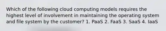 Which of the following cloud computing models requires the highest level of involvement in maintaining the operating system and file system by the customer? 1. PaaS 2. FaaS 3. SaaS 4. IaaS