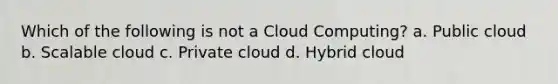 Which of the following is not a Cloud Computing? a. Public cloud b. Scalable cloud c. Private cloud d. Hybrid cloud