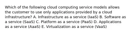 Which of the following cloud computing service models allows the customer to use only applications provided by a cloud​ infrastructure? A. Infrastructure as a service​ (IaaS) B. Software as a service​ (SaaS) C. Platform as a service​ (PaaS) D. Applications as a service​ (AaaS) E. Virtualization as a service​ (VaaS)