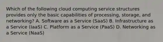 Which of the following cloud computing service structures provides only the basic capabilities of processing, storage, and networking? A. Software as a Service (SaaS) B. Infrastructure as a Service (IaaS) C. Platform as a Service (PaaS) D. Networking as a Service (NaaS)