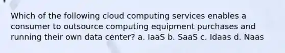 Which of the following cloud computing services enables a consumer to outsource computing equipment purchases and running their own data center? a. IaaS b. SaaS c. Idaas d. Naas