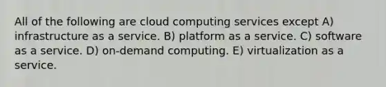 All of the following are cloud computing services except A) infrastructure as a service. B) platform as a service. C) software as a service. D) on-demand computing. E) virtualization as a service.