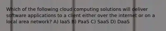 Which of the following cloud computing solutions will deliver software applications to a client either over the internet or on a local area network? A) IaaS B) PaaS C) SaaS D) DaaS