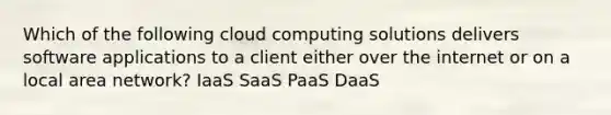 Which of the following cloud computing solutions delivers software applications to a client either over the internet or on a local area network? IaaS SaaS PaaS DaaS