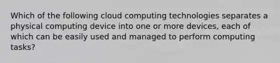 Which of the following cloud computing technologies separates a physical computing device into one or more devices, each of which can be easily used and managed to perform computing tasks?