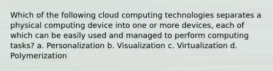 Which of the following cloud computing technologies separates a physical computing device into one or more devices, each of which can be easily used and managed to perform computing tasks? a. Personalization b. Visualization c. Virtualization d. Polymerization