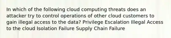 In which of the following cloud computing threats does an attacker try to control operations of other cloud customers to gain illegal access to the data? Privilege Escalation Illegal Access to the cloud Isolation Failure Supply Chain Failure