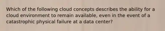 Which of the following cloud concepts describes the ability for a cloud environment to remain available, even in the event of a catastrophic physical failure at a data center?