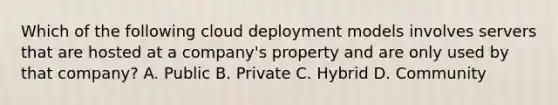 Which of the following cloud deployment models involves servers that are hosted at a company's property and are only used by that company? A. Public B. Private C. Hybrid D. Community