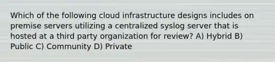 Which of the following cloud infrastructure designs includes on premise servers utilizing a centralized syslog server that is hosted at a third party organization for review? A) Hybrid B) Public C) Community D) Private