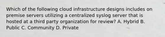 Which of the following cloud infrastructure designs includes on premise servers utilizing a centralized syslog server that is hosted at a third party organization for review? A. Hybrid B. Public C. Community D. Private