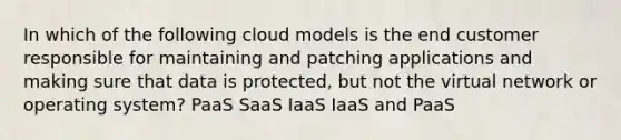 In which of the following cloud models is the end customer responsible for maintaining and patching applications and making sure that data is protected, but not the virtual network or operating system? PaaS SaaS IaaS IaaS and PaaS