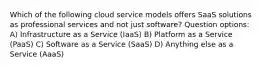 Which of the following cloud service models offers SaaS solutions as professional services and not just software? Question options: A) Infrastructure as a Service (IaaS) B) Platform as a Service (PaaS) C) Software as a Service (SaaS) D) Anything else as a Service (AaaS)