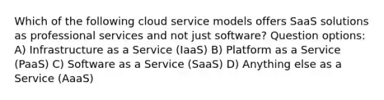 Which of the following cloud service models offers SaaS solutions as professional services and not just software? Question options: A) Infrastructure as a Service (IaaS) B) Platform as a Service (PaaS) C) Software as a Service (SaaS) D) Anything else as a Service (AaaS)