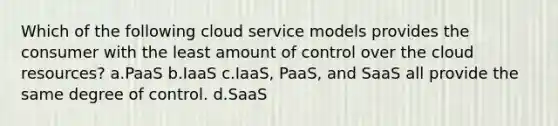 Which of the following cloud service models provides the consumer with the least amount of control over the cloud resources? a.PaaS b.IaaS c.IaaS, PaaS, and SaaS all provide the same degree of control. d.SaaS