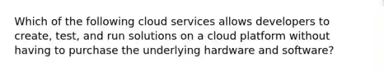 Which of the following cloud services allows developers to create, test, and run solutions on a cloud platform without having to purchase the underlying hardware and software?