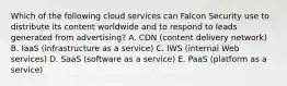 Which of the following cloud services can Falcon Security use to distribute its content worldwide and to respond to leads generated from​ advertising? A. CDN​ (content delivery​ network) B. IaaS​ (infrastructure as a​ service) C. IWS​ (internal Web​ services) D. SaaS​ (software as a​ service) E. PaaS​ (platform as a​ service)