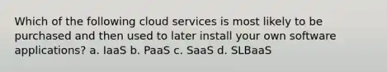 Which of the following cloud services is most likely to be purchased and then used to later install your own software applications? a. IaaS b. PaaS c. SaaS d. SLBaaS