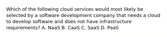 Which of the following cloud services would most likely be selected by a software development company that needs a cloud to develop software and does not have infrastructure requirements? A. NaaS B. CaaS C. SaaS D. PaaS