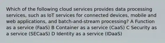 Which of the following cloud services provides data processing services, such as IoT services for connected devices, mobile and web applications, and batch-and-stream processing? A Function as a service (FaaS) B Container as a service (CaaS) C Security as a service (SECaaS) D Identity as a service (IDaaS)