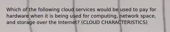 Which of the following cloud services would be used to pay for hardware when it is being used for computing, network space, and storage over the Internet? (CLOUD CHARACTERISTICS)