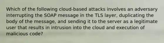 Which of the following cloud-based attacks involves an adversary interrupting the SOAP message in the TLS layer, duplicating the body of the message, and sending it to the server as a legitimate user that results in intrusion into the cloud and execution of malicious code?