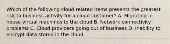 Which of the following cloud-related items presents the greatest risk to business activity for a cloud customer? A. Migrating in-house virtual machines to the cloud B. Network connectivity problems C. Cloud providers going out of business D. Inability to encrypt data stored in the cloud