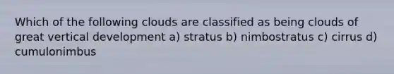 Which of the following clouds are classified as being clouds of great vertical development a) stratus b) nimbostratus c) cirrus d) cumulonimbus