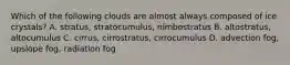 Which of the following clouds are almost always composed of ice crystals? A. stratus, stratocumulus, nimbostratus B. altostratus, altocumulus C. cirrus, cirrostratus, cirrocumulus D. advection fog, upslope fog, radiation fog