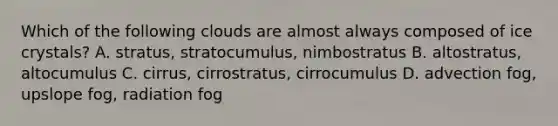 Which of the following clouds are almost always composed of ice crystals? A. stratus, stratocumulus, nimbostratus B. altostratus, altocumulus C. cirrus, cirrostratus, cirrocumulus D. advection fog, upslope fog, radiation fog