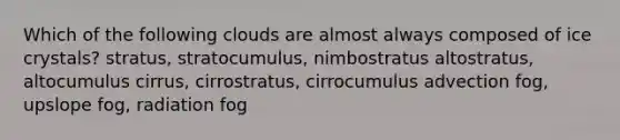 Which of the following clouds are almost always composed of ice crystals? stratus, stratocumulus, nimbostratus altostratus, altocumulus cirrus, cirrostratus, cirrocumulus advection fog, upslope fog, radiation fog