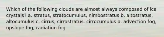 Which of the following clouds are almost always composed of ice crystals? a. stratus, stratocumulus, nimbostratus b. altostratus, altocumulus c. cirrus, cirrostratus, cirrocumulus d. advection fog, upslope fog, radiation fog