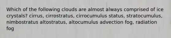 Which of the following clouds are almost always comprised of ice crystals? cirrus, cirrostratus, cirrocumulus status, stratocumulus, nimbostratus altostratus, altocumulus advection fog, radiation fog