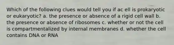 Which of the following clues would tell you if ac ell is prokaryotic or eukaryotic? a. the presence or absence of a rigid cell wall b. the presence or absence of ribosomes c. whether or not the cell is compartmentalized by internal membranes d. whether the cell contains DNA or RNA