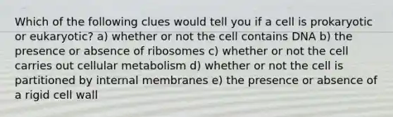 Which of the following clues would tell you if a cell is prokaryotic or eukaryotic? a) whether or not the cell contains DNA b) the presence or absence of ribosomes c) whether or not the cell carries out cellular metabolism d) whether or not the cell is partitioned by internal membranes e) the presence or absence of a rigid cell wall