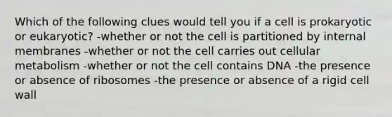 Which of the following clues would tell you if a cell is prokaryotic or eukaryotic? -whether or not the cell is partitioned by internal membranes -whether or not the cell carries out cellular metabolism -whether or not the cell contains DNA -the presence or absence of ribosomes -the presence or absence of a rigid cell wall