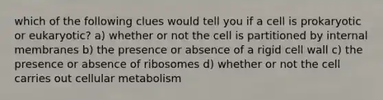 which of the following clues would tell you if a cell is prokaryotic or eukaryotic? a) whether or not the cell is partitioned by internal membranes b) the presence or absence of a rigid cell wall c) the presence or absence of ribosomes d) whether or not the cell carries out cellular metabolism