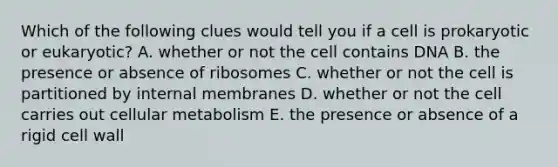 Which of the following clues would tell you if a cell is prokaryotic or eukaryotic? A. whether or not the cell contains DNA B. the presence or absence of ribosomes C. whether or not the cell is partitioned by internal membranes D. whether or not the cell carries out cellular metabolism E. the presence or absence of a rigid cell wall