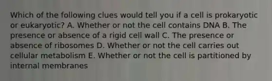 Which of the following clues would tell you if a cell is prokaryotic or eukaryotic? A. Whether or not the cell contains DNA B. The presence or absence of a rigid cell wall C. The presence or absence of ribosomes D. Whether or not the cell carries out cellular metabolism E. Whether or not the cell is partitioned by internal membranes