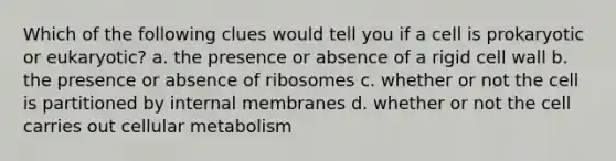 Which of the following clues would tell you if a cell is prokaryotic or eukaryotic? a. the presence or absence of a rigid cell wall b. the presence or absence of ribosomes c. whether or not the cell is partitioned by internal membranes d. whether or not the cell carries out cellular metabolism