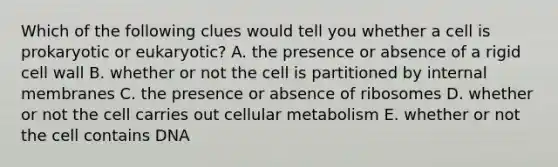 Which of the following clues would tell you whether a cell is prokaryotic or eukaryotic? A. the presence or absence of a rigid cell wall B. whether or not the cell is partitioned by internal membranes C. the presence or absence of ribosomes D. whether or not the cell carries out cellular metabolism E. whether or not the cell contains DNA