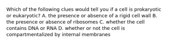 Which of the following clues would tell you if a cell is prokaryotic or eukaryotic? A. the presence or absence of a rigid cell wall B. the presence or absence of ribosomes C. whether the cell contains DNA or RNA D. whether or not the cell is compartmentalized by internal membranes