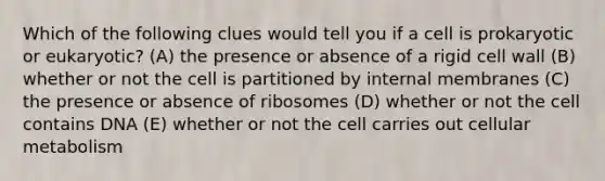 Which of the following clues would tell you if a cell is prokaryotic or eukaryotic? (A) the presence or absence of a rigid cell wall (B) whether or not the cell is partitioned by internal membranes (C) the presence or absence of ribosomes (D) whether or not the cell contains DNA (E) whether or not the cell carries out cellular metabolism