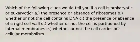 Which of the following clues would tell you if a cell is prokaryotic or eukaryotic? a.) the presence or absence of ribosomes b.) whether or not the cell contains DNA c.) the presence or absence of a rigid cell wall d.) whether or not the cell is partitioned by internal membranes e.) whether or not the cell carries out cellular metabolism