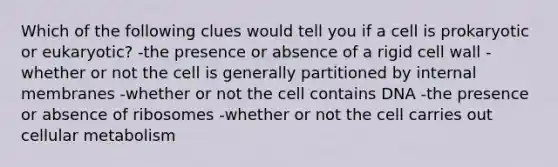 Which of the following clues would tell you if a cell is prokaryotic or eukaryotic? -the presence or absence of a rigid cell wall -whether or not the cell is generally partitioned by internal membranes -whether or not the cell contains DNA -the presence or absence of ribosomes -whether or not the cell carries out cellular metabolism