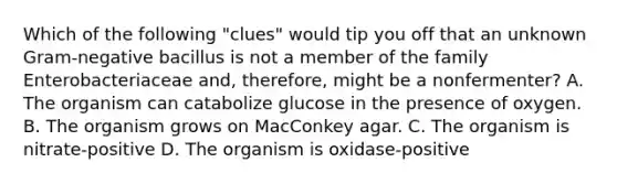 Which of the following "clues" would tip you off that an unknown Gram-negative bacillus is not a member of the family Enterobacteriaceae and, therefore, might be a nonfermenter? A. The organism can catabolize glucose in the presence of oxygen. B. The organism grows on MacConkey agar. C. The organism is nitrate-positive D. The organism is oxidase-positive