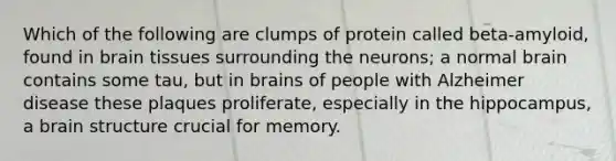 Which of the following are clumps of protein called beta-amyloid, found in brain tissues surrounding the neurons; a normal brain contains some tau, but in brains of people with Alzheimer disease these plaques proliferate, especially in the hippocampus, a brain structure crucial for memory.