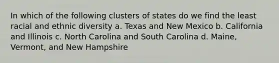 In which of the following clusters of states do we find the least racial and ethnic diversity a. Texas and New Mexico b. California and Illinois c. North Carolina and South Carolina d. Maine, Vermont, and New Hampshire